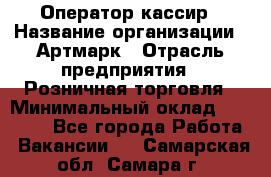 Оператор-кассир › Название организации ­ Артмарк › Отрасль предприятия ­ Розничная торговля › Минимальный оклад ­ 20 000 - Все города Работа » Вакансии   . Самарская обл.,Самара г.